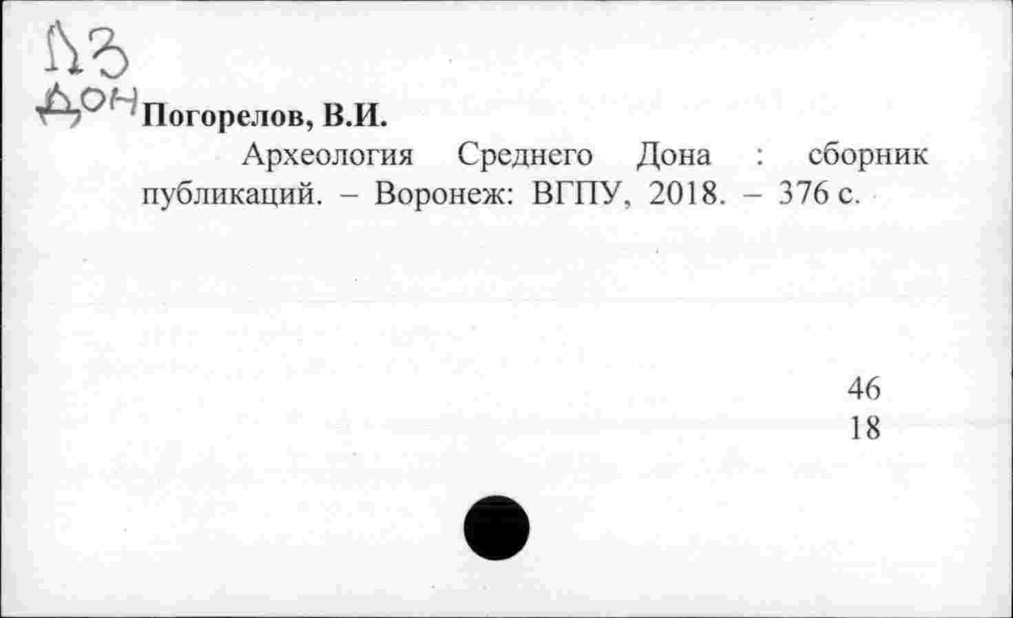 ﻿Погорелов, В.И.
Археология Среднего Дона : сборник публикаций. - Воронеж: ВГПУ, 2018. - 376 с.
46
18